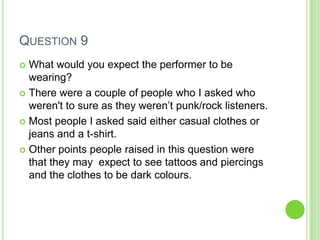 QUESTION 9
 What would you expect the performer to be
  wearing?
 There were a couple of people who I asked who
  weren't to sure as they weren’t punk/rock listeners.
 Most people I asked said either casual clothes or
  jeans and a t-shirt.
 Other points people raised in this question were
  that they may expect to see tattoos and piercings
  and the clothes to be dark colours.
 