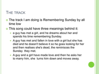 THE TRACK
 The track I am doing is Remembering Sunday by all
  time low
 This song could have three meanings behind it:
     a guy has met a girl, and he dreams about her and
      spends his time remembering Sunday.
     A guy has met and fallen in love with a girl but she has
      died and he doesn't believe it so he goes looking for her
      and then realises she's dead, the reminisces the
      Sunday they met.
     A guy and a girl have made love and then he asks her
      to marry him, she turns him down and moves away.
 