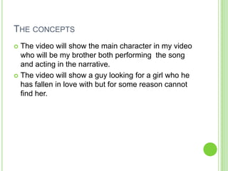 THE CONCEPTS
 The video will show the main character in my video
  who will be my brother both performing the song
  and acting in the narrative.
 The video will show a guy looking for a girl who he
  has fallen in love with but for some reason cannot
  find her.
 