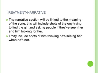 TREATMENT-NARRATIVE
 The narrative section will be linked to the meaning
  of the song, this will include shots of the guy trying
  to find the girl and asking people if they've seen her
  and him looking for her.
 I may include shots of him thinking he's seeing her
  when he's not.
 