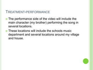 TREATMENT-PERFORMANCE
 The performance side of the video will include the
  main character (my brother) performing the song in
  several locations.
 These locations will include the schools music
  department and several locations around my village
  and house.
 