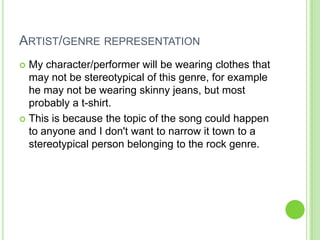 ARTIST/GENRE REPRESENTATION
 My character/performer will be wearing clothes that
  may not be stereotypical of this genre, for example
  he may not be wearing skinny jeans, but most
  probably a t-shirt.
 This is because the topic of the song could happen
  to anyone and I don't want to narrow it town to a
  stereotypical person belonging to the rock genre.
 