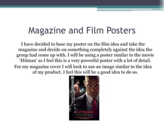 Magazine and Film Posters
   I have decided to base my poster on the film idea and take the
  magazine and decide on something completely against the idea the
 group had come up with. I will be using a poster similar to the movie
  ‘Hitman’ as I feel this is a very powerful poster with a lot of detail.
For my magazine cover I will look to use an image similar to the idea
         of my product. I feel this will be a good idea to do so.
 