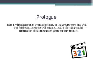Prologue
Here I will talk about an overall summary of the groups work and what
      our final media product will contain. I will be looking to add
           information about the chosen genre for our product.
 