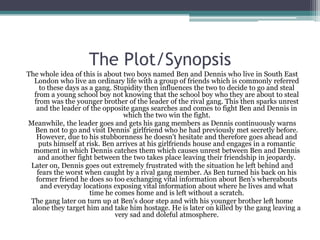 The Plot/Synopsis
The whole idea of this is about two boys named Ben and Dennis who live in South East
  London who live an ordinary life with a group of friends which is commonly referred
    to these days as a gang. Stupidity then influences the two to decide to go and steal
  from a young school boy not knowing that the school boy who they are about to steal
  from was the younger brother of the leader of the rival gang. This then sparks unrest
   and the leader of the opposite gangs searches and comes to fight Ben and Dennis in
                                which the two win the fight.
Meanwhile, the leader goes and gets his gang members as Dennis continuously warns
  Ben not to go and visit Dennis' girlfriend who he had previously met secretly before.
   However, due to his stubbornness he doesn't hesitate and therefore goes ahead and
    puts himself at risk. Ben arrives at his girlfriends house and engages in a romantic
  moment in which Dennis catches them which causes unrest between Ben and Dennis
    and another fight between the two takes place leaving their friendship in jeopardy.
 Later on, Dennis goes out extremely frustrated with the situation he left behind and
   fears the worst when caught by a rival gang member. As Ben turned his back on his
   former friend he does so too exchanging vital information about Ben's whereabouts
     and everyday locations exposing vital information about where he lives and what
                     time he comes home and is left without a scratch.
 The gang later on turn up at Ben's door step and with his younger brother left home
 alone they target him and take him hostage. He is later on killed by the gang leaving a
                             very sad and doleful atmosphere.
 