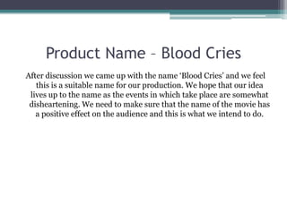 Product Name – Blood Cries
After discussion we came up with the name ‘Blood Cries’ and we feel
   this is a suitable name for our production. We hope that our idea
 lives up to the name as the events in which take place are somewhat
 disheartening. We need to make sure that the name of the movie has
   a positive effect on the audience and this is what we intend to do.
 