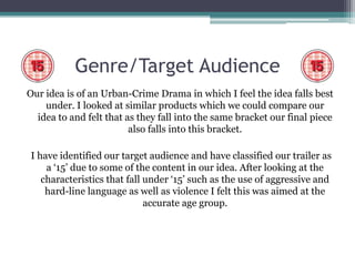 Genre/Target Audience
Our idea is of an Urban-Crime Drama in which I feel the idea falls best
    under. I looked at similar products which we could compare our
  idea to and felt that as they fall into the same bracket our final piece
                         also falls into this bracket.

 I have identified our target audience and have classified our trailer as
     a ‘15’ due to some of the content in our idea. After looking at the
    characteristics that fall under ‘15’ such as the use of aggressive and
     hard-line language as well as violence I felt this was aimed at the
                              accurate age group.
 