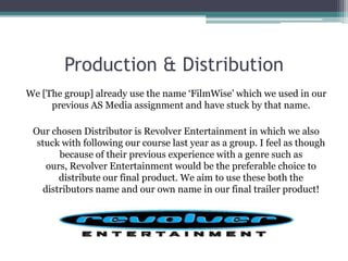 Production & Distribution
We [The group] already use the name ‘FilmWise’ which we used in our
     previous AS Media assignment and have stuck by that name.

 Our chosen Distributor is Revolver Entertainment in which we also
  stuck with following our course last year as a group. I feel as though
       because of their previous experience with a genre such as
    ours, Revolver Entertainment would be the preferable choice to
       distribute our final product. We aim to use these both the
   distributors name and our own name in our final trailer product!
 