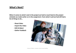 What’s Next?

When it comes to what’s next in the project we had to resort back to the project 
schedule we made earlier on in the assignment. From what it said we had still had a 
list of things to do…

      ‐ Shoot Video
      ‐ Import the Video
      ‐ Edit & Adjust
      ‐ Gather Feedback




                           Leeanne Hibbert Heather Lomas Lewis Bradley 
 
