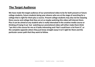The Target Audience
We have made the target audience of our promotional video to be for both present or future 
college students, future students being year elevens who are at the stage of searching for a 
college that is right for them plus a course. Present college students may also not be enjoying 
there course and college that they are at so maybe watching this video will interest them. 
Plus it can be aimed at any student who is really interested in the creative media course or 
thinking of trying it out  but  watching our promotional video will either make them think 
“yes this is the course for me as it looks interesting and I feel I could learn a lot from it”, or 
the complete opposite where they just know straight away it isn't right for them and the 
particular career path that they want to follow. 




                                Leeanne Hibbert      Heather Lomas       Lewis Bradley  
 