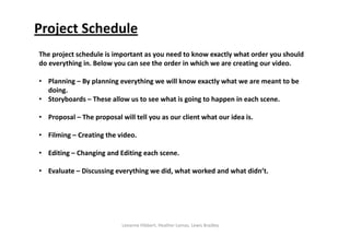 Project Schedule
The project schedule is important as you need to know exactly what order you should 
do everything in. Below you can see the order in which we are creating our video.

• Planning – By planning everything we will know exactly what we are meant to be               
  doing.
• Storyboards – These allow us to see what is going to happen in each scene.

• Proposal – The proposal will tell you as our client what our idea is.

• Filming – Creating the video.

• Editing – Changing and Editing each scene.

• Evaluate – Discussing everything we did, what worked and what didn’t.




                           Leeanne Hibbert, Heather Lomas, Lewis Bradley
 