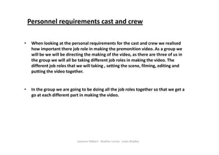 Personnel requirements cast and crew

•    When looking at the personal requirements for the cast and crew we realised 
     how important there job role in making the premonition video. As a group we 
     will be we will be directing the making of the video, as there are three of us in 
     the group we will all be taking different job roles in making the video. The 
     different job roles that we will taking , setting the scene, filming, editing and 
     putting the video together.  


•    In the group we are going to be doing all the job roles together so that we get a 
     go at each different part in making the video.    




                             Leeanne Hibbert   Heather Lomas   Lewis Bradley
 