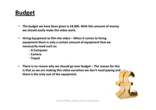 Budget
Leeanne Hibbert, Heather Lomas, Lewis Bradley
• The budget we have been given is £4,000. With this amount of money 
we should easily make the video work.
• Hiring Equipment to film the video – When it comes to hiring 
equipment there is only a certain amount of equipment that we 
necessarily need such as:
‐ A Computer
‐ Camera
‐ Tripod                     
• There is no reason why we should go over budget – The reason for this 
is that as we are making this video ourselves we don’t need paying and 
there is the only cost of the equipment.
 