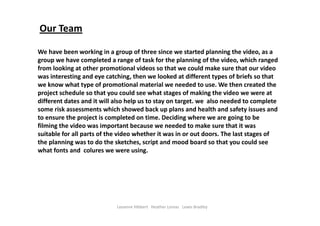 Our Team
We have been working in a group of three since we started planning the video, as a 
group we have completed a range of task for the planning of the video, which ranged 
from looking at other promotional videos so that we could make sure that our video 
was interesting and eye catching, then we looked at different types of briefs so that 
we know what type of promotional material we needed to use. We then created the 
project schedule so that you could see what stages of making the video we were at 
different dates and it will also help us to stay on target. we  also needed to complete 
some risk assessments which showed back up plans and health and safety issues and 
to ensure the project is completed on time. Deciding where we are going to be 
filming the video was important because we needed to make sure that it was 
suitable for all parts of the video whether it was in or out doors. The last stages of 
the planning was to do the sketches, script and mood board so that you could see 
what fonts and  colures we were using.     
Leeanne Hibbert   Heather Lomas   Lewis Bradley
 
