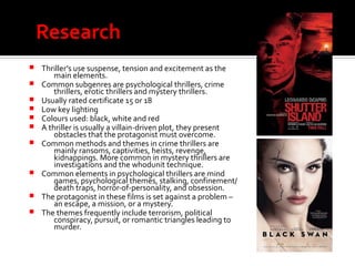Research
 Thriller’s use suspense, tension and excitement as the
main elements.
 Common subgenres are psychological thrillers, crime
thrillers, erotic thrillers and mystery thrillers.
 Usually rated certificate 15 or 18
 Low key lighting
 Colours used: black, white and red
 A thriller is usually a villain-driven plot, they present
obstacles that the protagonist must overcome.
 Common methods and themes in crime thrillers are
mainly ransoms, captivities, heists, revenge,
kidnappings. More common in mystery thrillers are
investigations and the whodunit technique.
 Common elements in psychological thrillers are mind
games, psychological themes, stalking, confinement/
death traps, horror-of-personality, and obsession.
 The protagonist in these films is set against a problem –
an escape, a mission, or a mystery.
 The themes frequently include terrorism, political
conspiracy, pursuit, or romantic triangles leading to
murder.
 