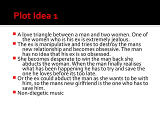 Plot Idea 1
 A love triangle between a man and two women. One of
the women who is his ex is extremely jealous.
 The ex is manipulative and tries to destroy the mans
new relationship and becomes obsessive.The man
has no idea that his ex is so obsessed.
 She becomes desperate to win the man back she
abducts the woman.When the man finally realises
what has been happening he has to try and save the
one he loves before its too late.
 Or the ex could abduct the man as she wants to be with
him, so the mans new girlfriend is the one who has to
save him.
 Non-diegetic music
 
