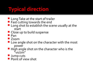 Typical direction
 LongTake at the start of trailer
 Fast cutting towards the end
 Long shot to establish the scene usually at the
start
 Close up to build suspense
 Pan
 Zoom
 Low angle shot on the character with the most
power
 High angle shot on the character who is the
“victim”
 Jump cuts
 Point of view shot
 