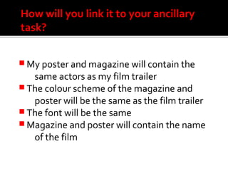How will you link it to your ancillary
task?
 My poster and magazine will contain the
same actors as my film trailer
 The colour scheme of the magazine and
poster will be the same as the film trailer
 The font will be the same
 Magazine and poster will contain the name
of the film
 