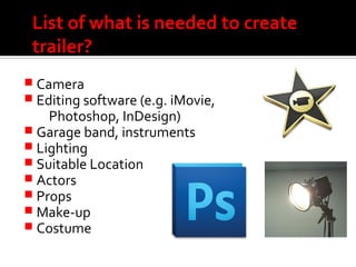 List of what is needed to create
trailer?
 Camera
 Editing software (e.g. iMovie,
Photoshop, InDesign)
 Garage band, instruments
 Lighting
 Suitable Location
 Actors
 Props
 Make-up
 Costume
 