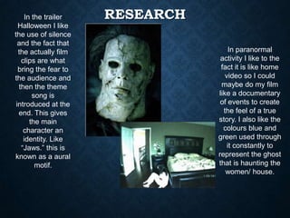 RESEARCHIn the trailer
Halloween I like
the use of silence
and the fact that
the actually film
clips are what
bring the fear to
the audience and
then the theme
song is
introduced at the
end. This gives
the main
character an
identity. Like
“Jaws.” this is
known as a aural
motif.
In paranormal
activity I like to the
fact it is like home
video so I could
maybe do my film
like a documentary
of events to create
the feel of a true
story. I also like the
colours blue and
green used through
it constantly to
represent the ghost
that is haunting the
women/ house.
 