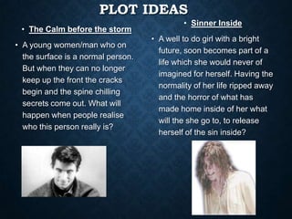 PLOT IDEAS
• The Calm before the storm
• A young women/man who on
the surface is a normal person.
But when they can no longer
keep up the front the cracks
begin and the spine chilling
secrets come out. What will
happen when people realise
who this person really is?
• Sinner Inside
• A well to do girl with a bright
future, soon becomes part of a
life which she would never of
imagined for herself. Having the
normality of her life ripped away
and the horror of what has
made home inside of her what
will the she go to, to release
herself of the sin inside?
 