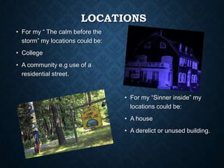 LOCATIONS
• For my “ The calm before the
storm” my locations could be:
• College
• A community e.g use of a
residential street.
• For my “Sinner inside” my
locations could be:
• A house
• A derelict or unused building.
 