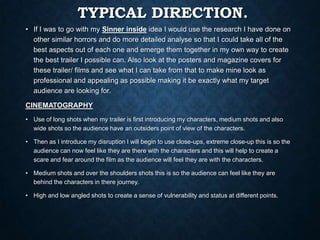 TYPICAL DIRECTION.
• If I was to go with my Sinner inside idea I would use the research I have done on
other similar horrors and do more detailed analyse so that I could take all of the
best aspects out of each one and emerge them together in my own way to create
the best trailer I possible can. Also look at the posters and magazine covers for
these trailer/ films and see what I can take from that to make mine look as
professional and appealing as possible making it be exactly what my target
audience are looking for.
CINEMATOGRAPHY
• Use of long shots when my trailer is first introducing my characters, medium shots and also
wide shots so the audience have an outsiders point of view of the characters.
• Then as I introduce my disruption I will begin to use close-ups, extreme close-up this is so the
audience can now feel like they are there with the characters and this will help to create a
scare and fear around the film as the audience will feel they are with the characters.
• Medium shots and over the shoulders shots this is so the audience can feel like they are
behind the characters in there journey.
• High and low angled shots to create a sense of vulnerability and status at different points.
 