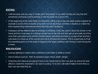 EDITING
• I will use jump cuts as a way to create panic and danger in my trailer as they are very fast and
sometimes confusing it will fit perfectly in with the trailer for a horror film.
• At the beginning of the trailer fades and dissolves will be a good way top relate scenes together for
example a scene of the character doing their normal day things and then a dissolve or a fade into
them experiencing supernatural events that they aren’t familiar to.
• Cutaway’s can be effective also for example in insidious 2 they are used to show the women in her
home and the it cuts away to a strange women sat on the sofa and then get up and walk out of the
room then cuts away to the corridor that the woman should be but there is no sign of her and the it
cuts away to a close-up of the women and she is shocked and scared. This is a good way to fit all
the interesting parts in to the trailer to appeal to the target audience with having to have boring bits
in there.
MISE-EN-SCENE
• Low key lighting to create a dark undertone to the trailer to relate to Horror.
• Use of colours such as: Red- to represent anger, blood, death, danger.
• Costumes and make-up are going to have to be researched so that I can give my actors the best
effect to create the character/s I am want to portray. To do this I will watch trailers/ horror films so
that I can see what they do.
 