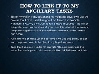 HOW TO LINK IT TO MY
ANCILLARY TASKS
• To link my trailer to my poster and my magazine cover I will use the
colours that I have used throughout the trailer. For example
Paranormal Activity the colour green is used throughout the film so
the poster also has the drain of green and this is to link the film and
the poster together so that the audience are clear on the themes
and genre.
• Also in terms of make-up and costume I will use this on my poster
and magazine cover to be clear to my target audience.
• Tags that I use in my trailer for example “Coming soon” use the
same font and style so this creates another link between the three.
 