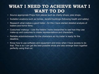 WHAT I NEED TO ACHIEVE WHAT I
WANT TO DO
• Source appropriate Props from places such as charity shops, joke shops.
• Suitable Locations such as homes, derelict buildings (following health and safety)
• Research what makes a good trailer - for this I have started detailed analysis of
trailers and horror films.
• Costumes/ makeup – Use the trailers I have researched to see how they use
make-up and costumes to create representations and characters.
• Reliable actors/actresses for the characters so my trailer is ready for the
deadline.
• Know how to use software and equipment and know when I have access to do
that. This is so I can get the best possible shots and also emerge them together
perfectly using final cut.
 