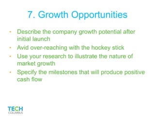 7. Growth Opportunities
• Describe the company growth potential after
initial launch
• Avid over-reaching with the hockey stick
• Use your research to illustrate the nature of
market growth
• Specify the milestones that will produce positive
cash flow
 