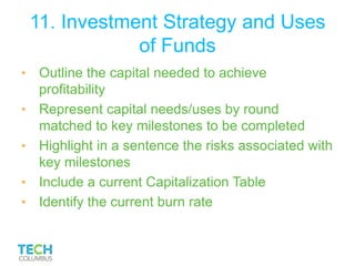 11. Investment Strategy and Uses
of Funds
• Outline the capital needed to achieve
profitability
• Represent capital needs/uses by round
matched to key milestones to be completed
• Highlight in a sentence the risks associated with
key milestones
• Include a current Capitalization Table
• Identify the current burn rate
 