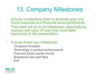 13. Company Milestones
• Include a milestone chart to illustrate past and
future business and financial accomplishments
• This chart will tie to all milestones, assumptions,
sources and uses of cash that have been
expressed in the presentation
• Include these key milestones:
Company formation
Technology or product achievements
Past and future capital rounds
Breakeven and cash flow
Exit
 