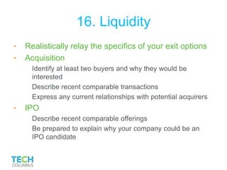16. Liquidity
• Realistically relay the specifics of your exit options
• Acquisition
Identify at least two buyers and why they would be
interested
Describe recent comparable transactions
Express any current relationships with potential acquirers
• IPO
Describe recent comparable offerings
Be prepared to explain why your company could be an
IPO candidate
 