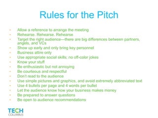Rules for the Pitch
• Allow a reference to arrange the meeting
• Rehearse. Rehearse. Rehearse
• Target the right audience—there are big differences between partners,
angels, and VCs
• Show up early and only bring key personnel
• Business attire only
• Use appropriate social skills; no off-color jokes
• Know your stuff
• Be enthusiastic but not annoying
• Be courteous and respectful
• Don’t read to the audience
• Use simple pictures and graphics, and avoid extremely abbreviated text
• Use 4 bullets per page and 4 words per bullet
• Let the audience know how your business makes money
• Be prepared to answer questions
• Be open to audience recommendations
 