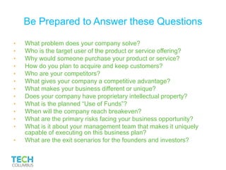 Be Prepared to Answer these Questions
• What problem does your company solve?
• Who is the target user of the product or service offering?
• Why would someone purchase your product or service?
• How do you plan to acquire and keep customers?
• Who are your competitors?
• What gives your company a competitive advantage?
• What makes your business different or unique?
• Does your company have proprietary intellectual property?
• What is the planned “Use of Funds”?
• When will the company reach breakeven?
• What are the primary risks facing your business opportunity?
• What is it about your management team that makes it uniquely
capable of executing on this business plan?
• What are the exit scenarios for the founders and investors?
 