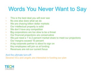 Words You Never Want to Say
• This is the best deal you will ever see
• No one else does what we do
• We are chasing billion dollar markets
• Our intellectual property is solid
• We don’t have any competition
• Big corporations are too slow to be a threat
• Our financial projections are conservative
• We just need a 1 to 2 percent market share to meet our projections
• Our margins exceed 10 percent
• A big corporate partner is about to sign on
• Key employees will join us at funding
• Revenues are not our current focus
And the ultimate turn-off:
Several VCs and angels are interested in funding our plan
 