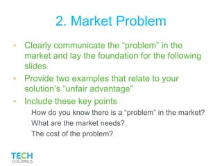 2. Market Problem
• Clearly communicate the “problem” in the
market and lay the foundation for the following
slides
• Provide two examples that relate to your
solution’s “unfair advantage”
• Include these key points
How do you know there is a “problem” in the market?
What are the market needs?
The cost of the problem?
 