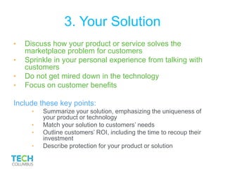 3. Your Solution
• Discuss how your product or service solves the
marketplace problem for customers
• Sprinkle in your personal experience from talking with
customers
• Do not get mired down in the technology
• Focus on customer benefits
Include these key points:
• Summarize your solution, emphasizing the uniqueness of
your product or technology
• Match your solution to customers’ needs
• Outline customers’ ROI, including the time to recoup their
investment
• Describe protection for your product or solution
 
