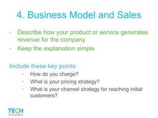 4. Business Model and Sales
• Describe how your product or service generates
revenue for the company
• Keep the explanation simple
Include these key points:
• How do you charge?
• What is your pricing strategy?
• What is your channel strategy for reaching initial
customers?
 