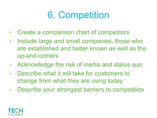 6. Competition
• Create a comparison chart of competitors
• Include large and small companies, those who
are established and better known as well as the
up-and-comers
• Acknowledge the risk of inertia and status quo
• Describe what it will take for customers to
change from what they are using today
• Describe your strongest barriers to competition
 