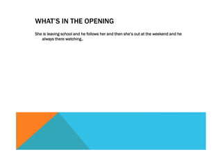 WHAT’S IN THE OPENING
She is leaving school and he follows her and then she’s out at the weekend and he
always there watching..