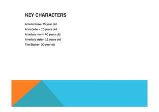 KEY CHARACTERS
Amelia Rose- 15 year old
Annabelle – 15 years old
Amelia’s mum- 40 years old
Amelia’s sister- 11 years old
The Stalker- 30 year old