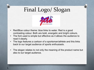 Final Logo/ Slogan
• Red/Blue colour theme: blue links to water. Red is a good
contrasting colour. Both are bold, energetic and bright colours.
• The font used is simple but effective as it allows the audience to
read it clearly.
• The logo features a cartoon of a sportsman/athlete and this links
back to our target audience of sports enthusiasts.
• The slogan relates to not only the meaning of the product name but
also to our target audience.
L
 