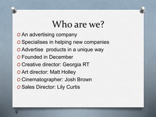 Who are we?
O An advertising company
O Specialises in helping new companies
O Advertise products in a unique way
O Founded in December
O Creative director: Georgia RT
O Art director: Matt Holley
O Cinematographer: Josh Brown
O Sales Director: Lily Curtis
g
 