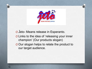 Jeto
O Ĵeto- Means release in Esperanto.
O Links to the idea of ‘releasing your inner
champion’ (Our products slogan)
O Our slogan helps to relate the product to
our target audience.
G
 