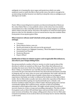 ambiguity to it, keeping the story vague and mysterious which can make
audiences want to watch the film to find out the story. Our plot is enough to be
an interesting storyline however we shall try to keep the story as ambiguous yet
alluring in our trailer.
Poster; When researching horror posters, we discovered majority of them use
the colour black. This is a very symbolic colour as the colour has very sinister
connotations to it. Also some film posters have very creepy imagery or symbols,
which relate to the plot and its characters. We shall try to conform to these given
ideas in order for it to identify as a horror movie but we may also combine ideas
from posters from mystery genre films
What resources will you need? (Include actors, props, costumes and
settings)
 7-8 actors
 Sharp objects; knives, saws etc.
 Hoods and cloaks for the cult seen in the graveyard
 Abney Cemetery (or Highgate Cemetary / West Brompton Cemetery)
 Greenwich Foot Tunnels
 Hunterian Museum
 Payne’s Wharf
Justification of ideas in relation to genre and recognizable film influences,
also what is your Unique Selling Point:
Our group watched a number of horror movies, in order to get an idea of the
direction in which we wanted our film to go. Three films that influenced our
storyline the most were: Devils Due, Oculus, and Insidious. We chose to look at
these 3 films as a baseline for our own film, because these films were very
successful. We got some ideas from Devils Due about Occult and Satanic worship
to integrate into our story, mise-en-scene and symbolism. Our trailer will also be
influenced by Oculus with the idea of malefic visions that our protagonist
experiences. And lastly our trailer is influenced by Insidious in the style of their
trailer. Horror film trailers usually start slow, where the exposition of the film is
slowly showed (without giving too much) and build up to a climatic end,
however Insidious makes the pace of their trailers fluctuate going slow and fast
consistently making their audience tense, and also creates an unsettling
atmosphere all throughout the trailer. We might include twisted versions of
nursery rhymes to create a creepy and unsettling atmosphere. This idea is taken
from games such as Silent Hill and Dead Space and several film trailers such as
some versions of Insidious. Our unique selling point is that our horror film’s plot
is based around ideas of an occult as there are not many horror movies whereby
a cult is used.
 
