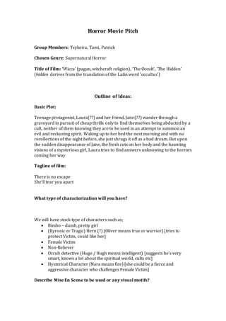 Horror Movie Pitch
Group Members: Tsykeira, Tami, Patrick
Chosen Genre: Supernatural Horror
Title of Film: ‘Wicca’ (pagan, witchcraft religion), ‘The Occult’, ‘The Hidden’
(hidden derives from the translation of the Latin word ‘occultus’)
Outline of Ideas:
Basic Plot:
Teenage protagonist, Laura(??) and her friend, Jane(??) wander through a
graveyard in pursuit of cheap thrills only to find themselves being abducted by a
cult, neither of them knowing they are to be used in an attempt to summon an
evil and reckoning spirit. Waking up to her bed the next morning and with no
recollections of the night before, she just shrugs it off as a bad dream. But upon
the sudden disappearance of Jane, the fresh cuts on her body and the haunting
visions of a mysterious girl, Laura tries to find answers unknowing to the horrors
coming her way
Tagline of film:
There is no escape
She’ll tear you apart
What type of characterization will you have?
We will have stock type of characters such as;
 Bimbo – dumb, pretty girl
 (Byronic or Tragic) Hero (?) (Oliver means true or warrior) [tries to
protect Victim, could like her]
 Female Victim
 Non-Believer
 Occult detective (Hugo / Hugh means intelligent) [suggests he’s very
smart, knows a lot about the spiritual world, cults etc]
 Hysterical Character (Nara means fire) [she could be a fierce and
aggressive character who challenges Female Victim]
Describe Mise En Scene to be used or any visual motifs?
 