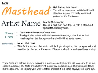 Fonts
• Hell Finland: Masthead
• This will be orange and as it is bold it will
stand out against the background and
picture on the front cover.
• Inder: Main text
• This font is a dark blue which will look good against the background and
wont be too harsh on the eyes. It’ll also add colour and wont look boring.
Masthead
Sample Text
Cover
Lines
• Glacial Indifference: Cover lines
• The light blue colour will add colour to the magazine. It wont look
harsh against the background and will still be easy to read.
Artist Name• Jakob: Subheading
• This is a dark and bold font to help it stand out
against the background.
These fonts and colours give my magazine a more mature look which will look good to be my
specific audience. The fonts are all different to vary my magazine look. This will make it look
more appealing. The colours work well together and aren’t too harsh however still stand out.
 