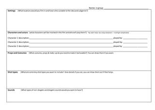 Names in group: ________________________________________
Settings (Whatlocationswouldyoufilminandhowisthissuitable tothe ideaandsubgenre?)
Characters and actors (whatcharacterswill be involvedinthe film andwhowill playthem?) *tip:don’t have too manycharacters – it will get complicated
Character 1 description:____________________________________________________________________________ played by: ______________________
Character 2 description:____________________________________________________________________________ played by: ______________________
Character 3 description:____________________________________________________________________________ played by: ______________________
Props and Costumes (What costume, props& make-updoyouneedtomake it believable?) Youcan draw themif youwant.
Shot types (Whatare some keyshottypesyouwant to include? Give detailsif youcan,youcan draw themoutif that helps.
Sounds (What typesof non-diegeticanddiegeticsoundswouldyouwant tohave?)
 